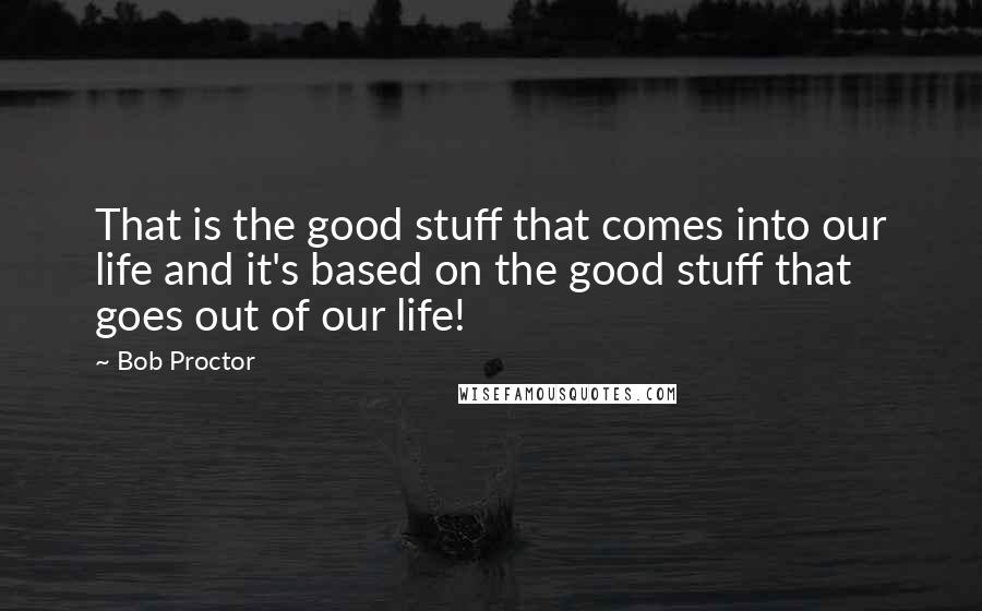 Bob Proctor quotes: That is the good stuff that comes into our life and it's based on the good stuff that goes out of our life!