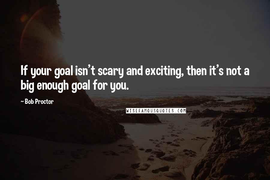 Bob Proctor quotes: If your goal isn't scary and exciting, then it's not a big enough goal for you.