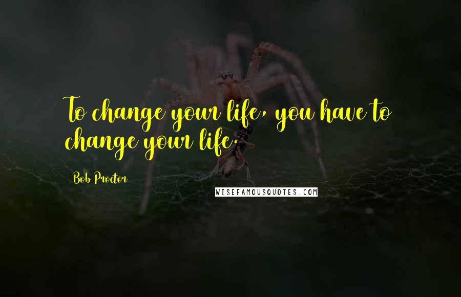 Bob Proctor quotes: To change your life, you have to change your life.