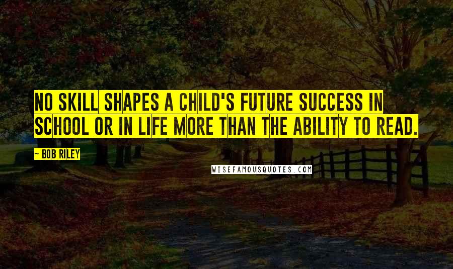 Bob Riley quotes: No skill shapes a child's future success in school or in life more than the ability to read. Bob Riley quotes: No skill shapes a child's future success in school or in life more than the ability to read.