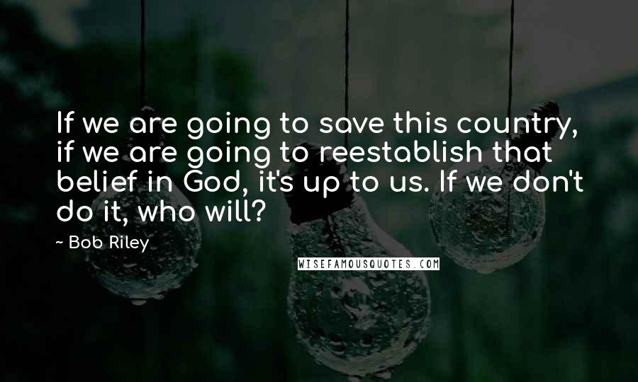 Bob Riley quotes: If we are going to save this country, if we are going to reestablish that belief in God, it's up to us. If we don't do it, who will? Bob Riley quotes: If we are going to save this country, if we are going to reestablish that belief in God, it's up to us. If we don't do it, who will?