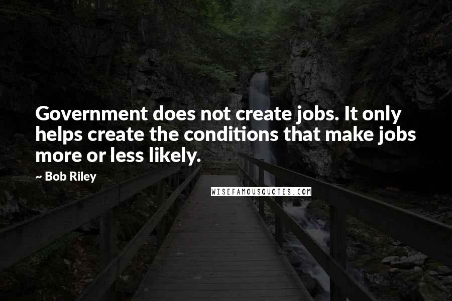 Bob Riley quotes: Government does not create jobs. It only helps create the conditions that make jobs more or less likely. Bob Riley quotes: Government does not create jobs. It only helps create the conditions that make jobs more or less likely.