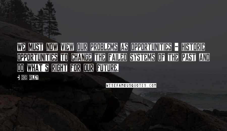 Bob Riley quotes: We must now view our problems as opportunities - historic opportunities to change the failed systems of the past and do what's right for our future.