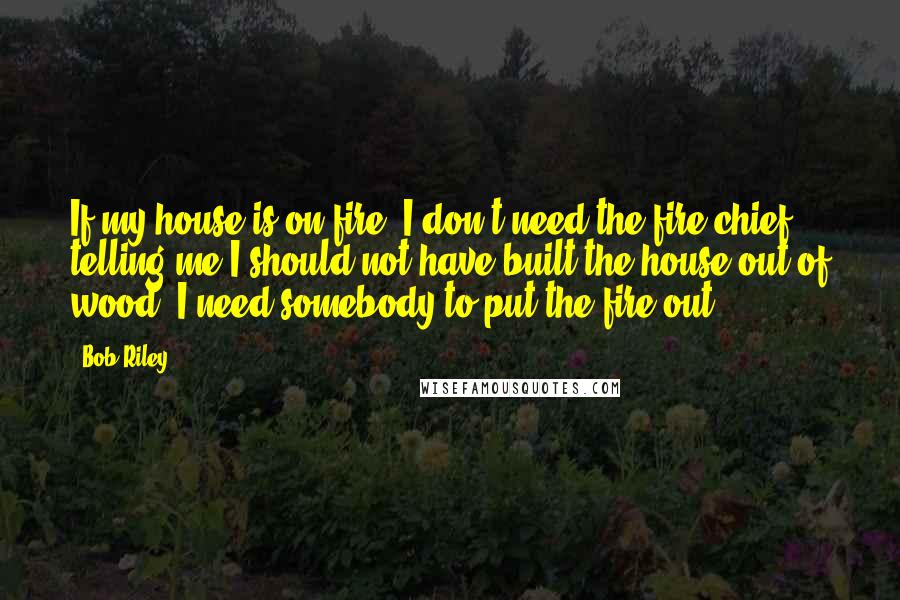 Bob Riley quotes: If my house is on fire, I don't need the fire chief telling me I should not have built the house out of wood. I need somebody to put the Bob Riley quotes: If my house is on fire, I don't need the fire chief telling me I should not have built the house out of wood. I need somebody to put the