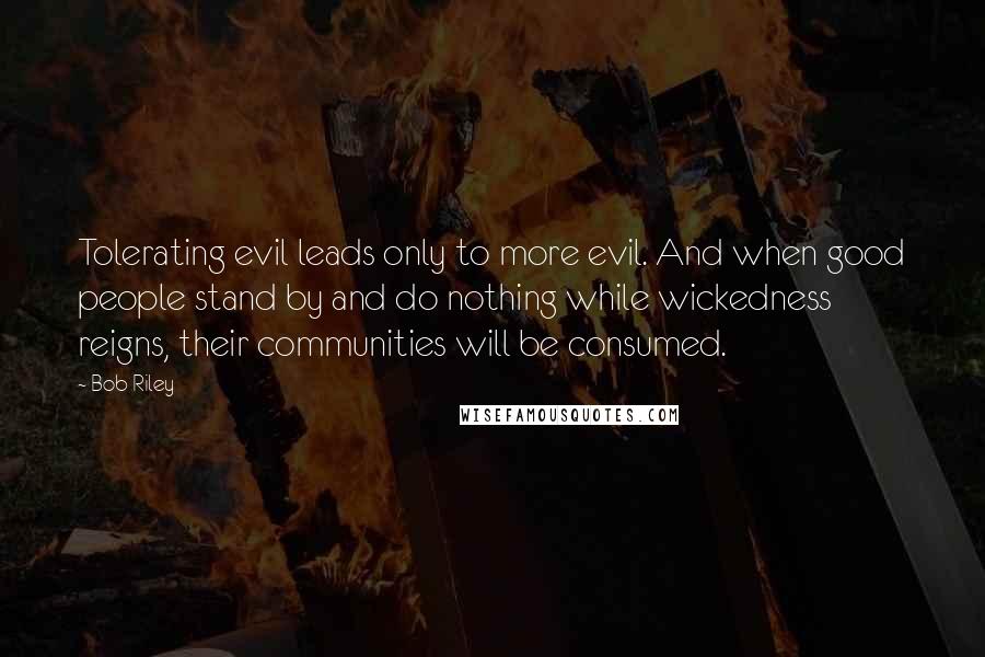 Bob Riley quotes: Tolerating evil leads only to more evil. And when good people stand by and do nothing while wickedness reigns, their communities will be consumed. Bob Riley quotes: Tolerating evil leads only to more evil. And when good people stand by and do nothing while wickedness reigns, their communities will be consumed.