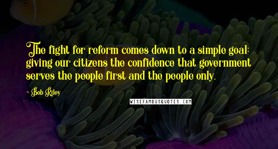Bob Riley quotes: The fight for reform comes down to a simple goal: giving our citizens the confidence that government serves the people first and the people only. Bob Riley quotes: The fight for reform comes down to a simple goal: giving our citizens the confidence that government serves the people first and the people only.