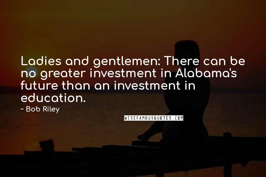 Bob Riley quotes: Ladies and gentlemen: There can be no greater investment in Alabama's future than an investment in education.