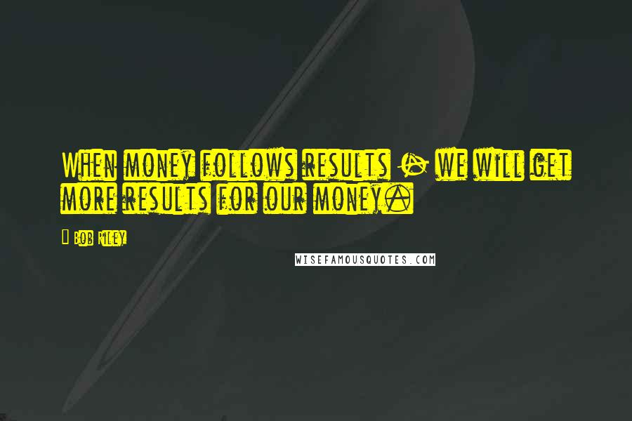 Bob Riley quotes: When money follows results - we will get more results for our money.