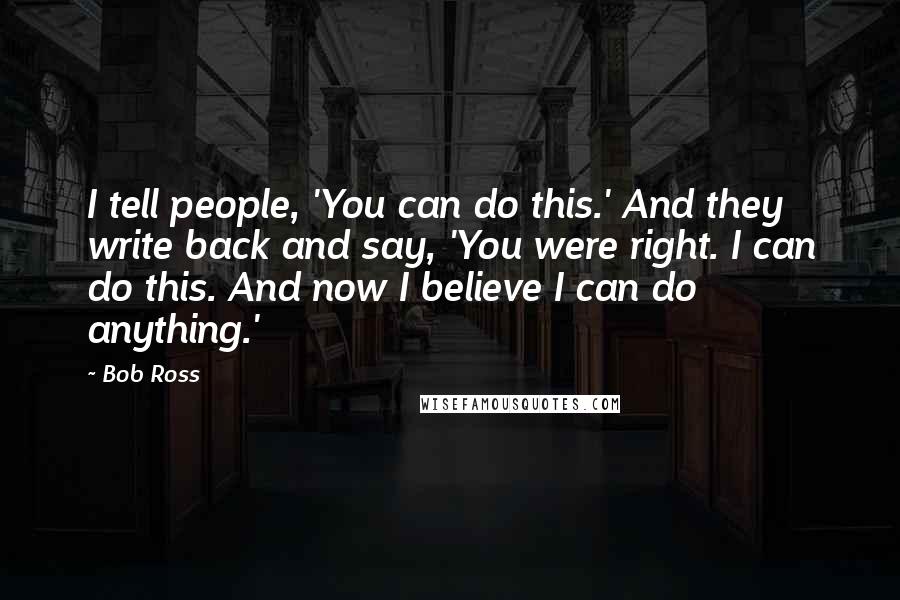 Bob Ross quotes: I tell people, 'You can do this.' And they write back and say, 'You were right. I can do this. And now I believe I can do anything.' Bob Ross quotes: I tell people, 'You can do this.' And they write back and say, 'You were right. I can do this. And now I believe I can do anything.'