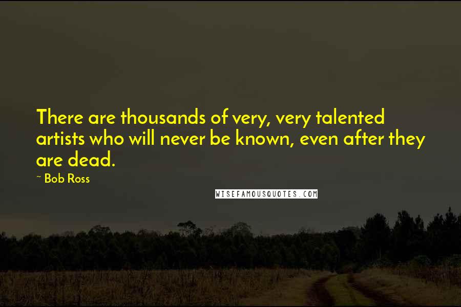 Bob Ross quotes: There are thousands of very, very talented artists who will never be known, even after they are dead.