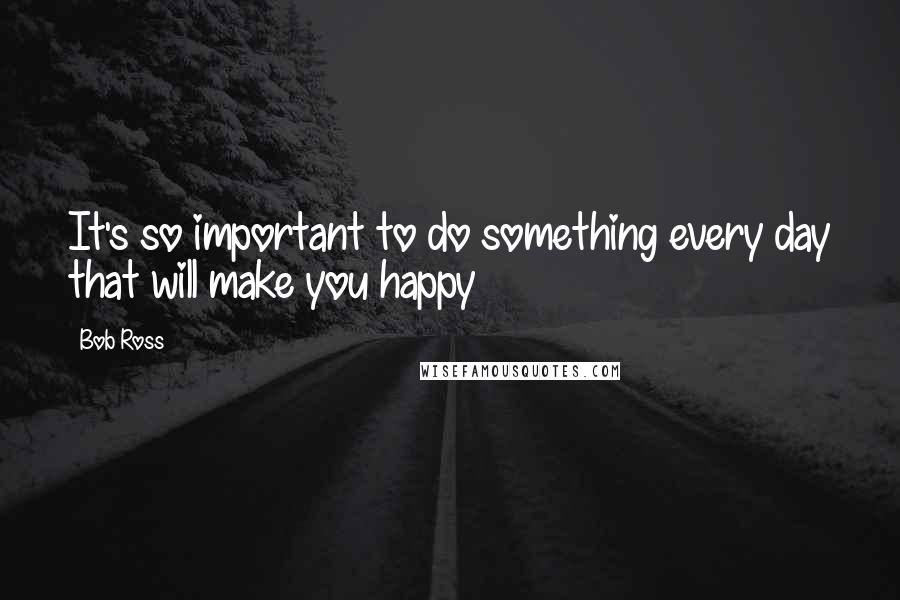 Bob Ross quotes: It's so important to do something every day that will make you happy Bob Ross quotes: It's so important to do something every day that will make you happy