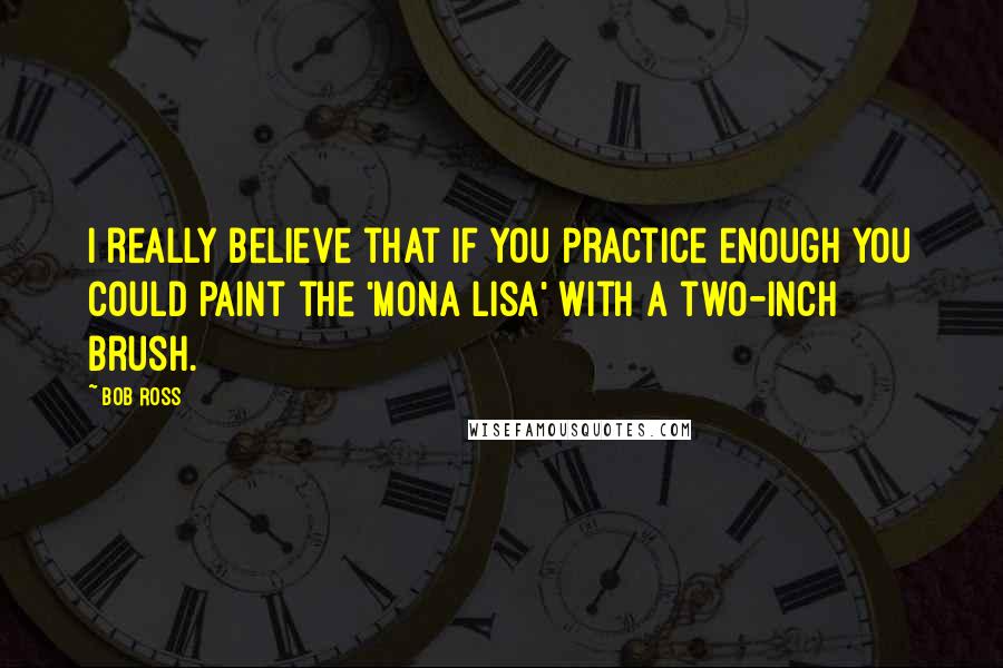 Bob Ross quotes: I really believe that if you practice enough you could paint the 'Mona Lisa' with a two-inch brush. Bob Ross quotes: I really believe that if you practice enough you could paint the 'Mona Lisa' with a two-inch brush.