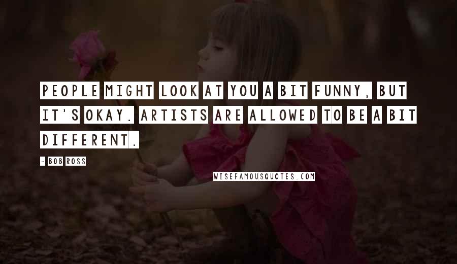 Bob Ross quotes: People might look at you a bit funny, but it's okay. Artists are allowed to be a bit different.