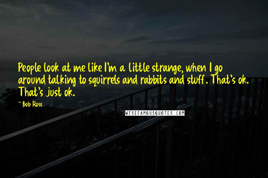 Bob Ross quotes: People look at me like I'm a little strange, when I go around talking to squirrels and rabbits and stuff. That's ok. That's just ok. Bob Ross quotes: People look at me like I'm a little strange, when I go around talking to squirrels and rabbits and stuff. That's ok. That's just ok.