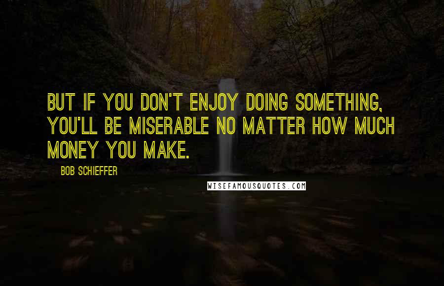 Bob Schieffer quotes: But if you don't enjoy doing something, you'll be miserable no matter how much money you make.