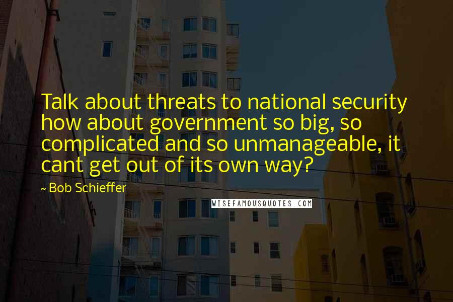 Bob Schieffer quotes: Talk about threats to national security how about government so big, so complicated and so unmanageable, it cant get out of its own way?