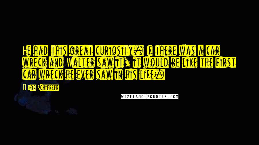 Bob Schieffer quotes: He had this great curiosity. If there was a car wreck and Walter saw it, it would be like the first car wreck he ever saw in his life.