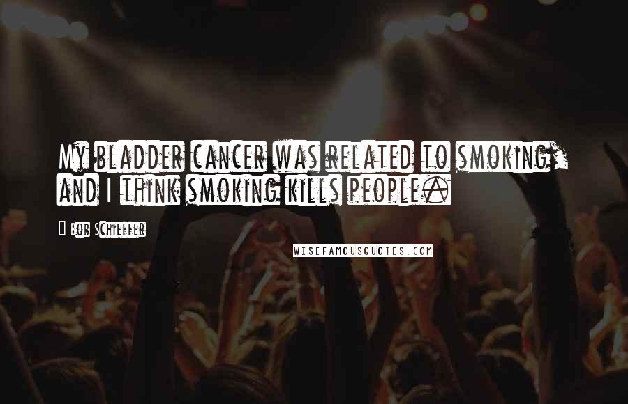 Bob Schieffer quotes: My bladder cancer was related to smoking, and I think smoking kills people.