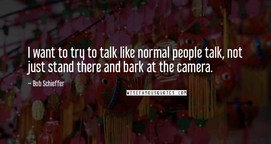 Bob Schieffer quotes: I want to try to talk like normal people talk, not just stand there and bark at the camera.