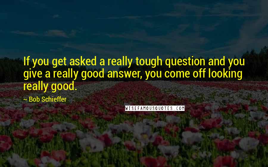 Bob Schieffer quotes: If you get asked a really tough question and you give a really good answer, you come off looking really good.