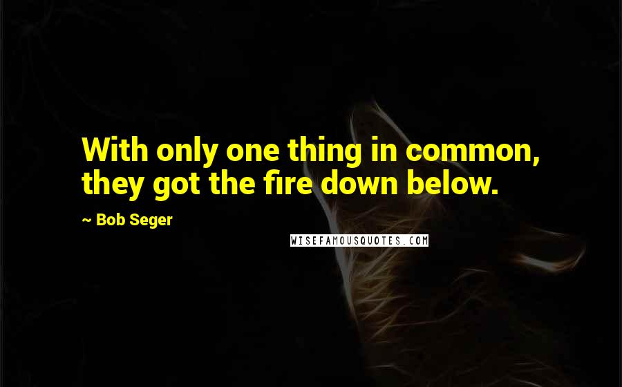 Bob Seger quotes: With only one thing in common, they got the fire down below.