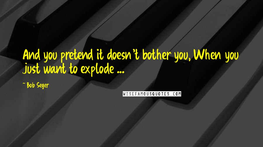 Bob Seger quotes: And you pretend it doesn't bother you, When you just want to explode ...