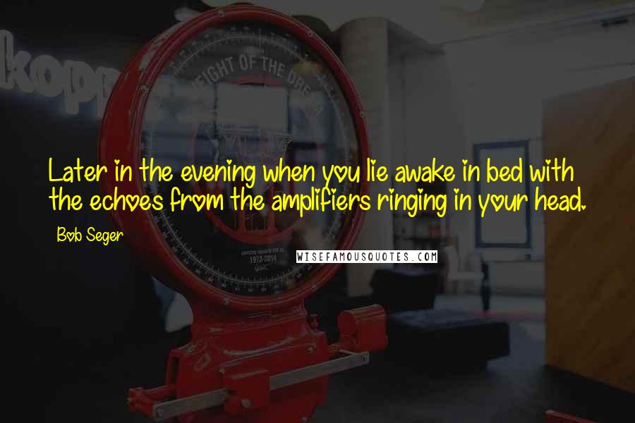 Bob Seger quotes: Later in the evening when you lie awake in bed with the echoes from the amplifiers ringing in your head.