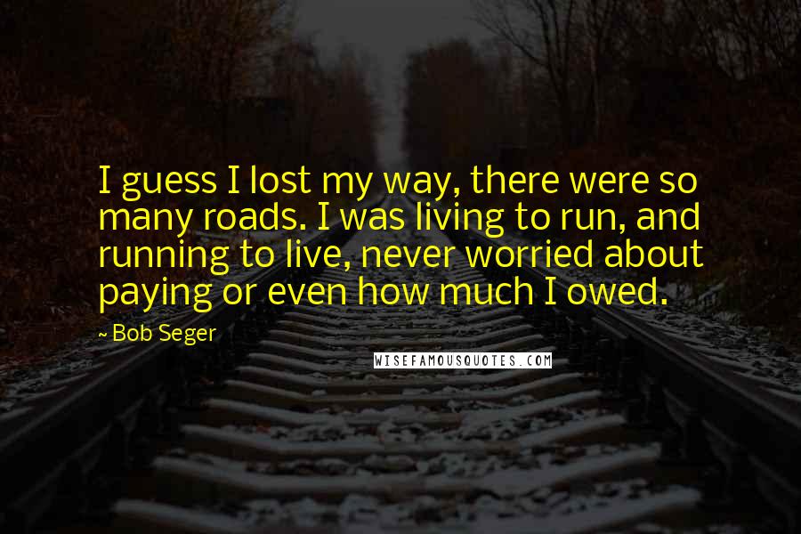 Bob Seger quotes: I guess I lost my way, there were so many roads. I was living to run, and running to live, never worried about paying or even how much I owed.