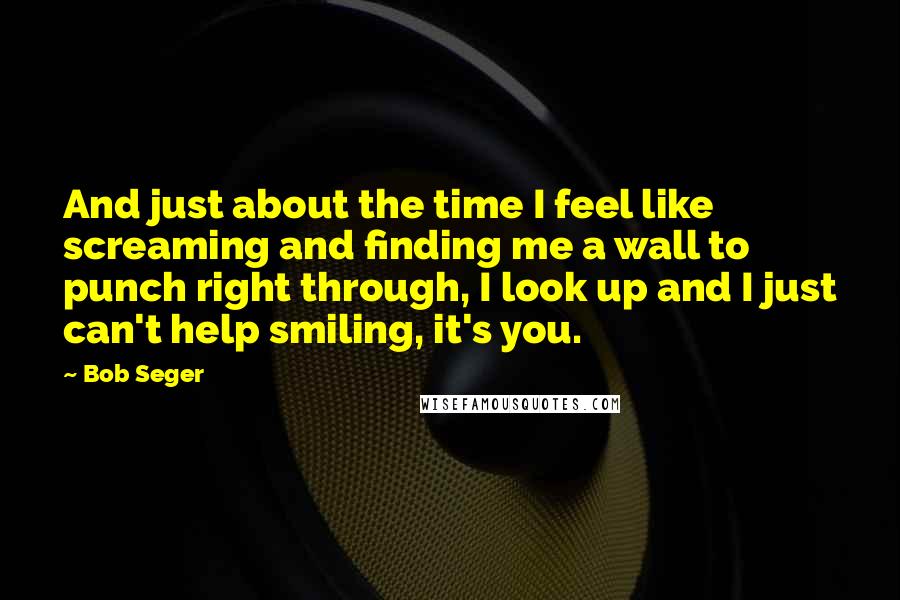 Bob Seger quotes: And just about the time I feel like screaming and finding me a wall to punch right through, I look up and I just can't help smiling, it's you.