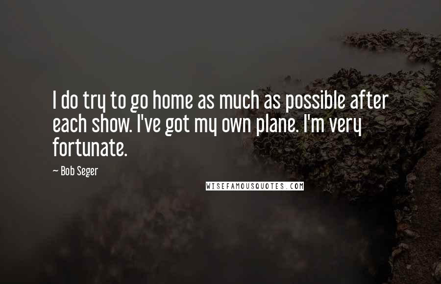 Bob Seger quotes: I do try to go home as much as possible after each show. I've got my own plane. I'm very fortunate.