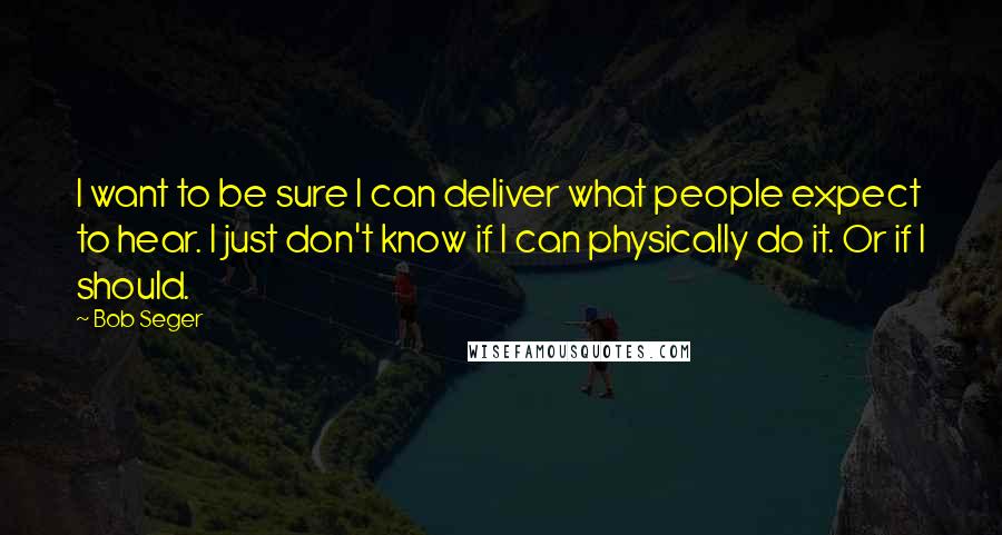 Bob Seger quotes: I want to be sure I can deliver what people expect to hear. I just don't know if I can physically do it. Or if I should.