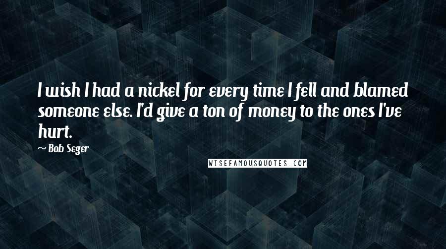 Bob Seger quotes: I wish I had a nickel for every time I fell and blamed someone else. I'd give a ton of money to the ones I've hurt.