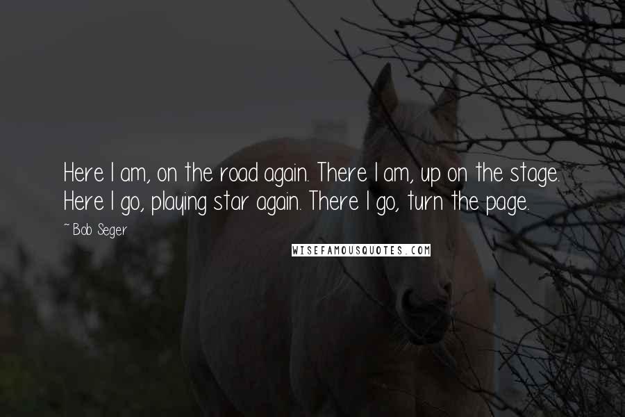 Bob Seger quotes: Here I am, on the road again. There I am, up on the stage. Here I go, playing star again. There I go, turn the page.