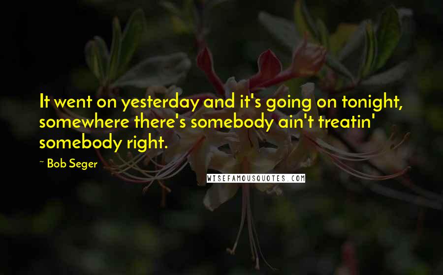 Bob Seger quotes: It went on yesterday and it's going on tonight, somewhere there's somebody ain't treatin' somebody right.