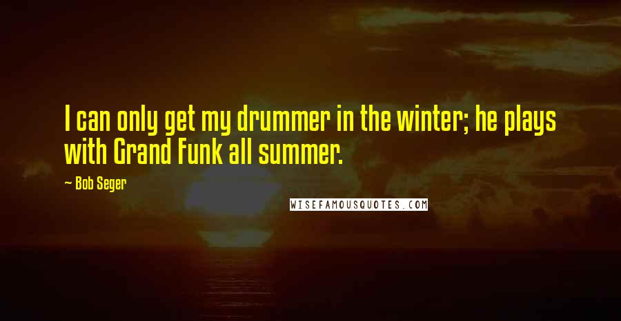 Bob Seger quotes: I can only get my drummer in the winter; he plays with Grand Funk all summer.