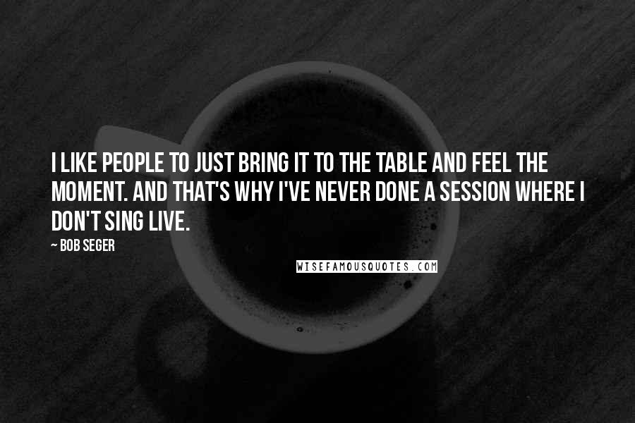 Bob Seger quotes: I like people to just bring it to the table and feel the moment. And that's why I've never done a session where I don't sing live.