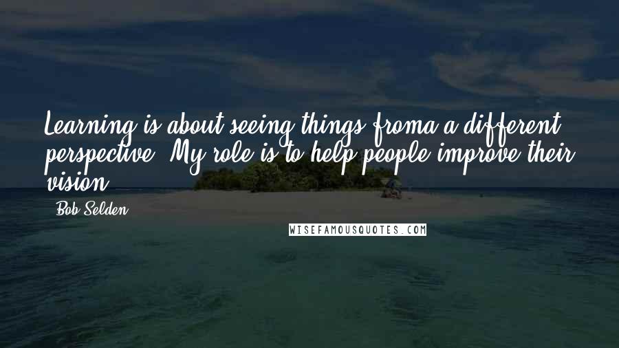 Bob Selden quotes: Learning is about seeing things froma a different perspective. My role is to help people improve their vision