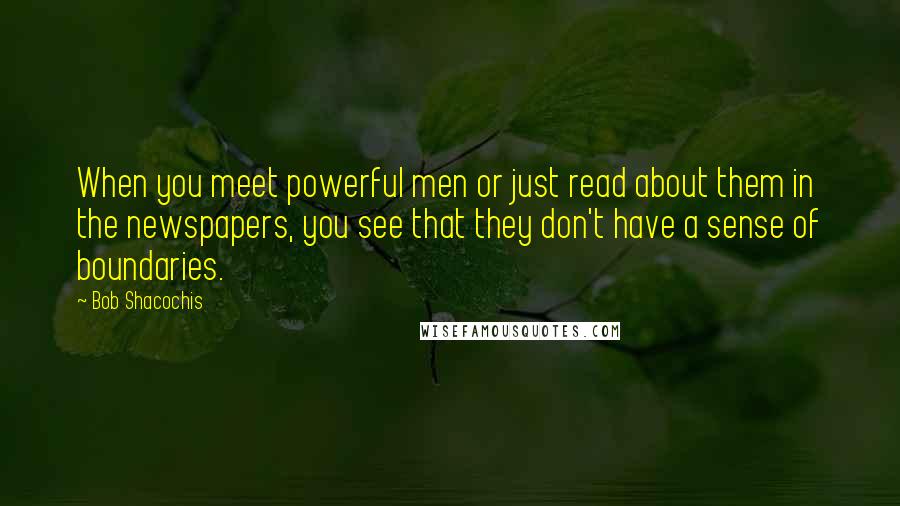 Bob Shacochis quotes: When you meet powerful men or just read about them in the newspapers, you see that they don't have a sense of boundaries. Bob Shacochis quotes: When you meet powerful men or just read about them in the newspapers, you see that they don't have a sense of boundaries.