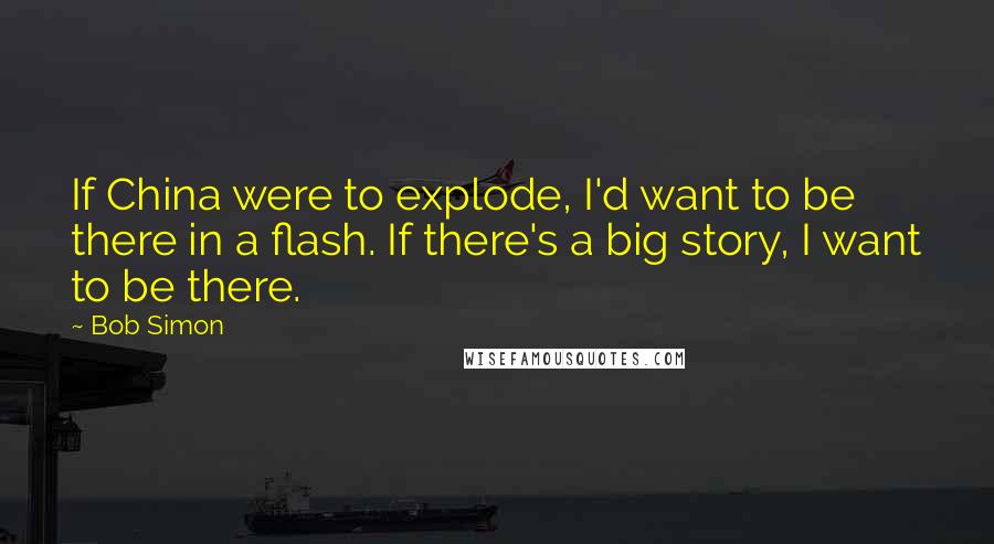 Bob Simon quotes: If China were to explode, I'd want to be there in a flash. If there's a big story, I want to be there.