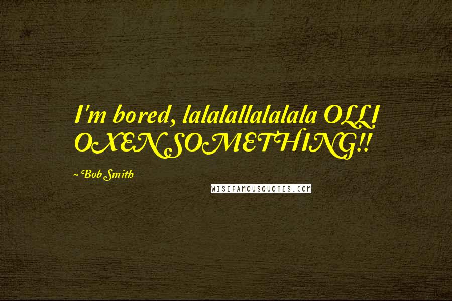 Bob Smith quotes: I'm bored, lalalallalalala OLLI OXEN SOMETHING!!