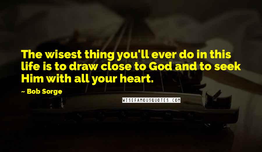 Bob Sorge quotes: The wisest thing you'll ever do in this life is to draw close to God and to seek Him with all your heart.