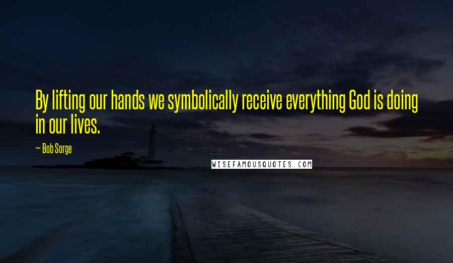 Bob Sorge quotes: By lifting our hands we symbolically receive everything God is doing in our lives.