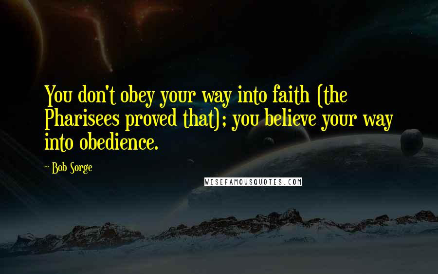 Bob Sorge quotes: You don't obey your way into faith (the Pharisees proved that); you believe your way into obedience. Bob Sorge quotes: You don't obey your way into faith (the Pharisees proved that); you believe your way into obedience.