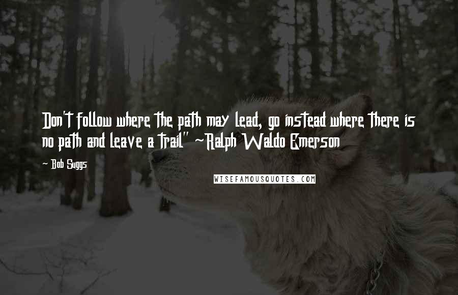 Bob Suggs quotes: Don't follow where the path may lead, go instead where there is no path and leave a trail" ~Ralph Waldo Emerson