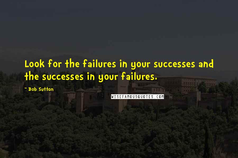Bob Sutton quotes: Look for the failures in your successes and the successes in your failures.