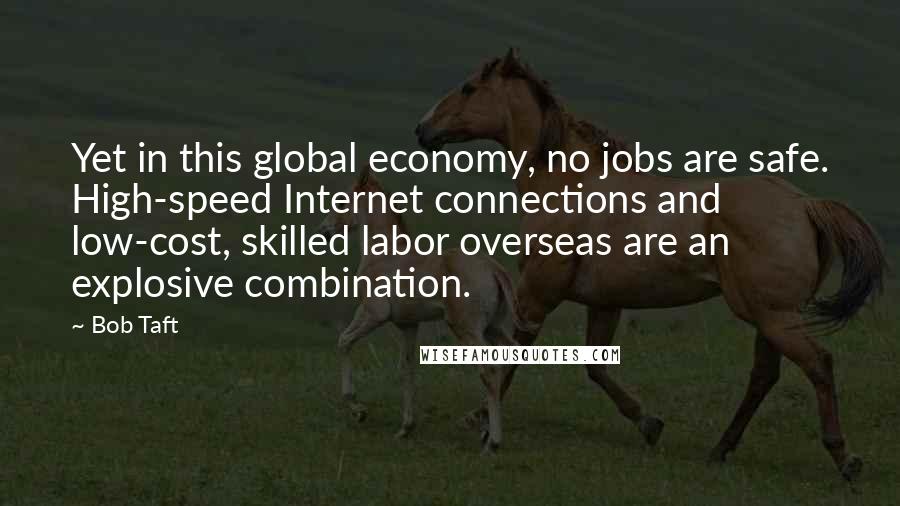 Bob Taft quotes: Yet in this global economy, no jobs are safe. High-speed Internet connections and low-cost, skilled labor overseas are an explosive combination. Bob Taft quotes: Yet in this global economy, no jobs are safe. High-speed Internet connections and low-cost, skilled labor overseas are an explosive combination.