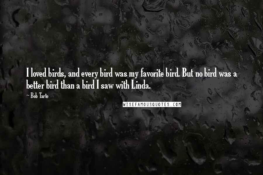 Bob Tarte quotes: I loved birds, and every bird was my favorite bird. But no bird was a better bird than a bird I saw with Linda. Bob Tarte quotes: I loved birds, and every bird was my favorite bird. But no bird was a better bird than a bird I saw with Linda.