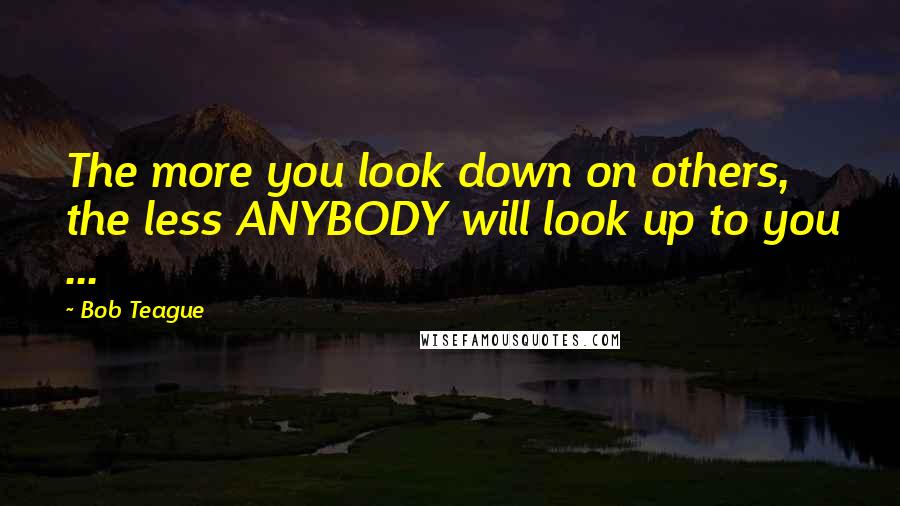 Bob Teague quotes: The more you look down on others, the less ANYBODY will look up to you ...