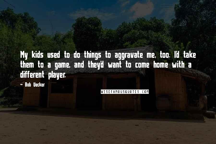 Bob Uecker quotes: My kids used to do things to aggravate me, too. I'd take them to a game, and they'd want to come home with a different player.