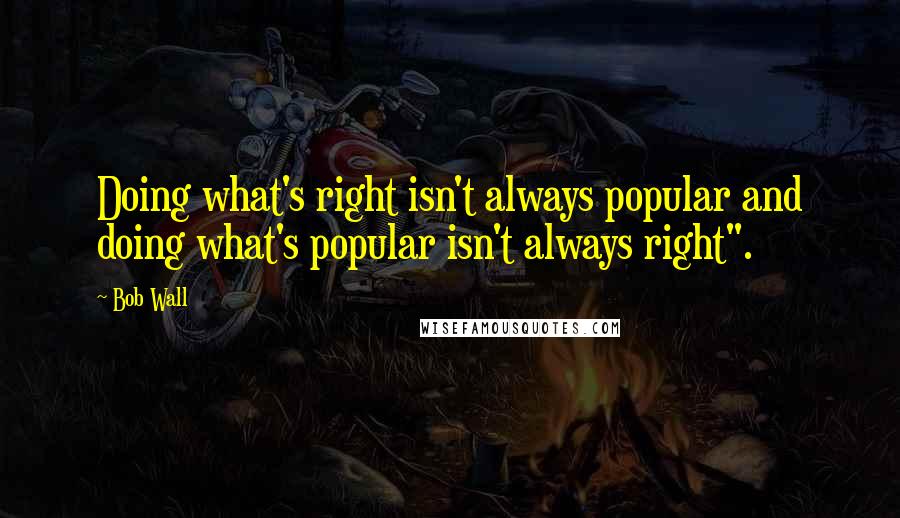 Bob Wall quotes: Doing what's right isn't always popular and doing what's popular isn't always right".